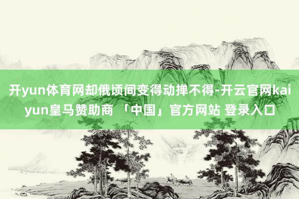 开yun体育网却俄顷间变得动掸不得-开云官网kaiyun皇马赞助商 「中国」官方网站 登录入口
