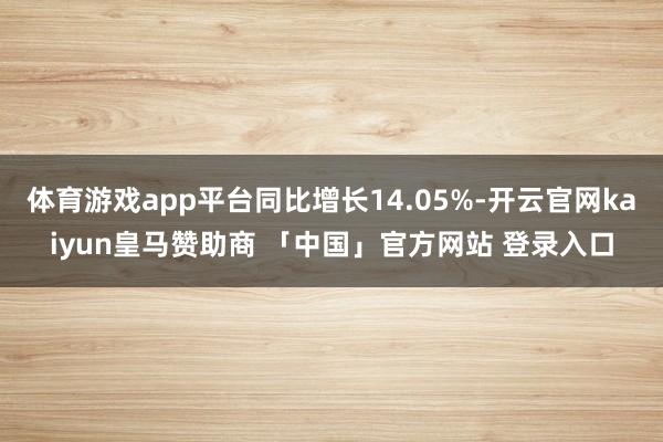 体育游戏app平台同比增长14.05%-开云官网kaiyun皇马赞助商 「中国」官方网站 登录入口