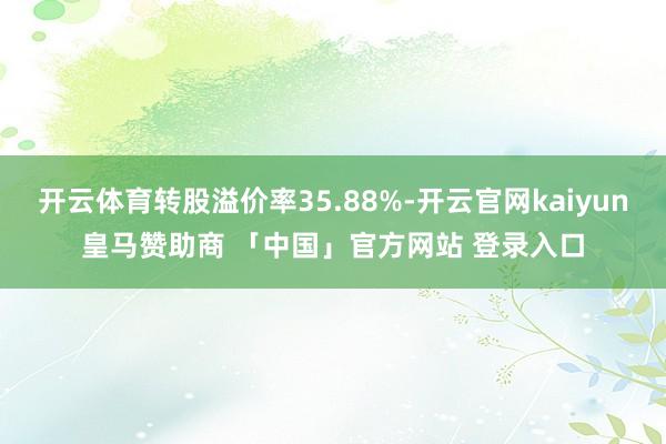 开云体育转股溢价率35.88%-开云官网kaiyun皇马赞助商 「中国」官方网站 登录入口