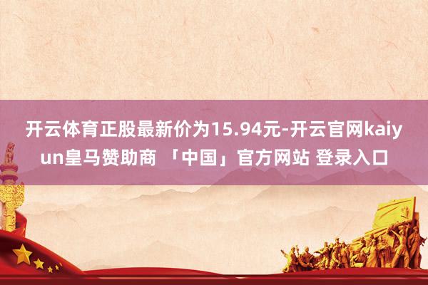 开云体育正股最新价为15.94元-开云官网kaiyun皇马赞助商 「中国」官方网站 登录入口