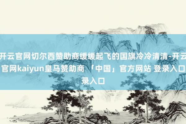 开云官网切尔西赞助商缓缓起飞的国旗冷冷清清-开云官网kaiyun皇马赞助商 「中国」官方网站 登录入口