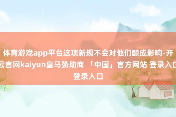 体育游戏app平台这项新规不会对他们酿成影响-开云官网kaiyun皇马赞助商 「中国」官方网站 登录入口
