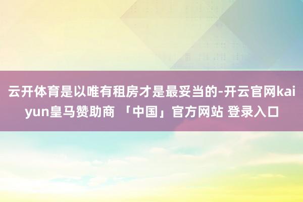 云开体育是以唯有租房才是最妥当的-开云官网kaiyun皇马赞助商 「中国」官方网站 登录入口