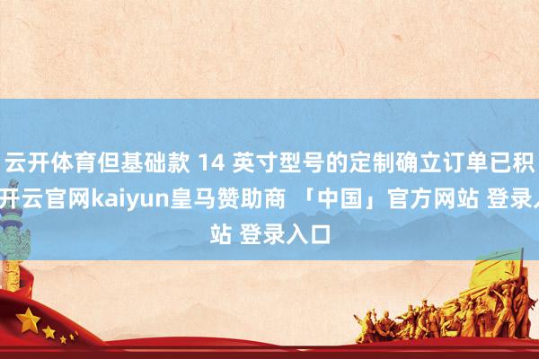 云开体育但基础款 14 英寸型号的定制确立订单已积压-开云官网kaiyun皇马赞助商 「中国」官方网站 登录入口