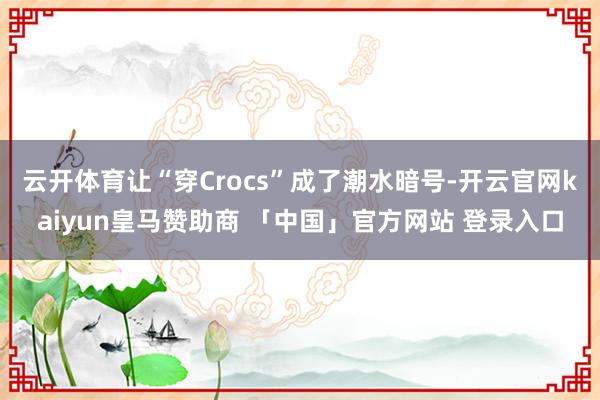 云开体育让“穿Crocs”成了潮水暗号-开云官网kaiyun皇马赞助商 「中国」官方网站 登录入口