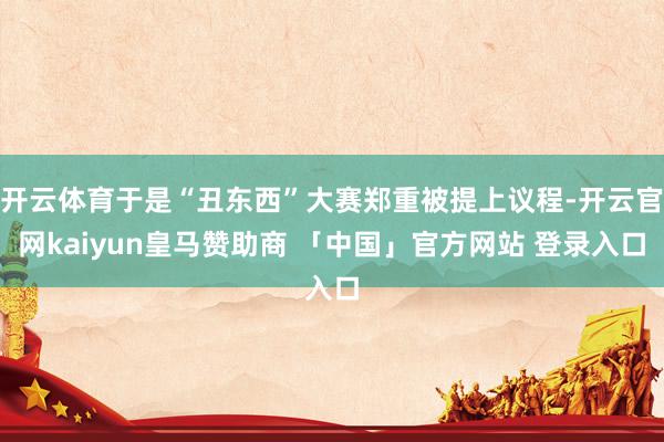 开云体育于是“丑东西”大赛郑重被提上议程-开云官网kaiyun皇马赞助商 「中国」官方网站 登录入口