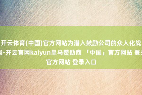 开云体育(中国)官方网站为潜入鼓励公司的众人化战术布局-开云官网kaiyun皇马赞助商 「中国」官方网站 登录入口