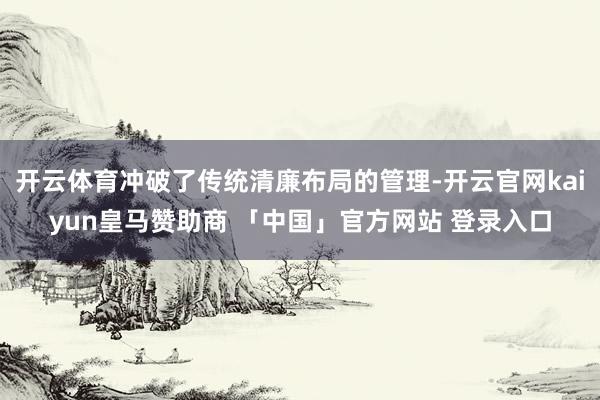 开云体育冲破了传统清廉布局的管理-开云官网kaiyun皇马赞助商 「中国」官方网站 登录入口