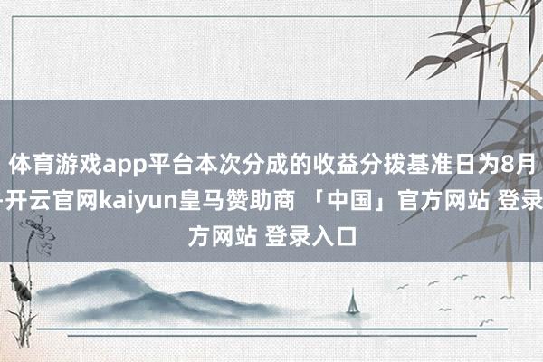 体育游戏app平台本次分成的收益分拨基准日为8月8日-开云官网kaiyun皇马赞助商 「中国」官方网站 登录入口