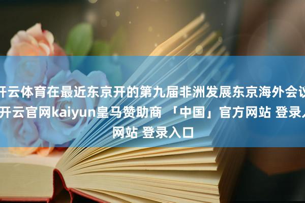 开云体育在最近东京开的第九届非洲发展东京海外会议上-开云官网kaiyun皇马赞助商 「中国」官方网站 登录入口