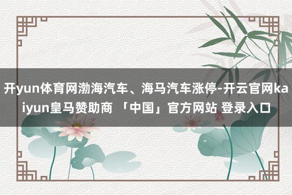 开yun体育网渤海汽车、海马汽车涨停-开云官网kaiyun皇马赞助商 「中国」官方网站 登录入口