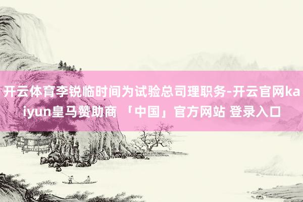 开云体育李锐临时间为试验总司理职务-开云官网kaiyun皇马赞助商 「中国」官方网站 登录入口