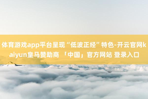 体育游戏app平台呈现“低波正经”特色-开云官网kaiyun皇马赞助商 「中国」官方网站 登录入口