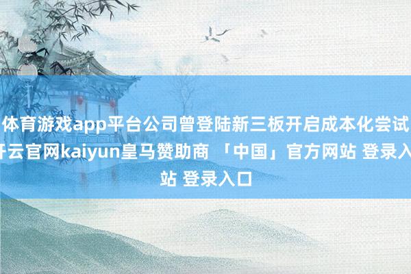 体育游戏app平台公司曾登陆新三板开启成本化尝试-开云官网kaiyun皇马赞助商 「中国」官方网站 登录入口