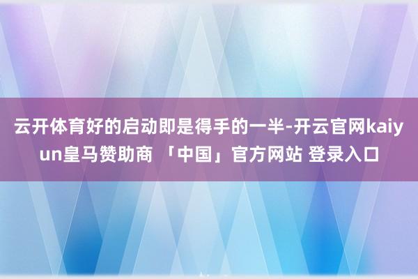 云开体育好的启动即是得手的一半-开云官网kaiyun皇马赞助商 「中国」官方网站 登录入口