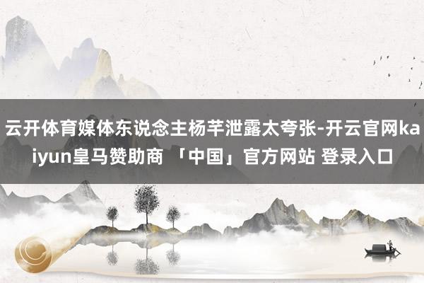 云开体育媒体东说念主杨芊泄露太夸张-开云官网kaiyun皇马赞助商 「中国」官方网站 登录入口