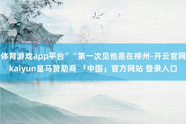 体育游戏app平台”“第一次见他是在柳州-开云官网kaiyun皇马赞助商 「中国」官方网站 登录入口