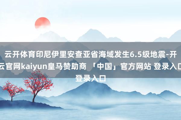 云开体育印尼伊里安查亚省海域发生6.5级地震-开云官网kaiyun皇马赞助商 「中国」官方网站 登录入口