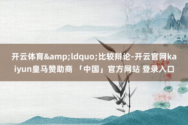 开云体育&ldquo;比较辩论-开云官网kaiyun皇马赞助商 「中国」官方网站 登录入口