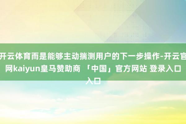 开云体育而是能够主动揣测用户的下一步操作-开云官网kaiyun皇马赞助商 「中国」官方网站 登录入口