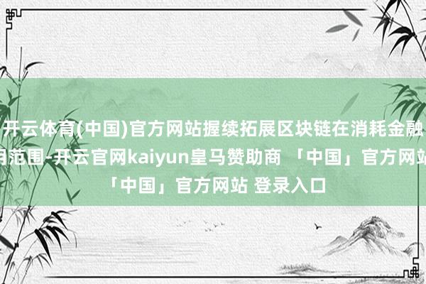 开云体育(中国)官方网站握续拓展区块链在消耗金融范围的应用范围-开云官网kaiyun皇马赞助商 「中国」官方网站 登录入口