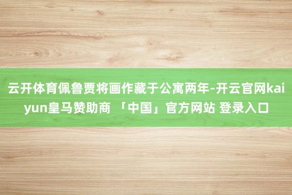 云开体育佩鲁贾将画作藏于公寓两年-开云官网kaiyun皇马赞助商 「中国」官方网站 登录入口