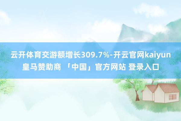 云开体育交游额增长309.7%-开云官网kaiyun皇马赞助商 「中国」官方网站 登录入口