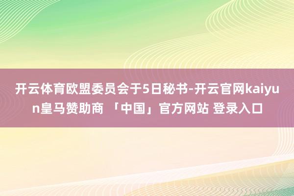 开云体育欧盟委员会于5日秘书-开云官网kaiyun皇马赞助商 「中国」官方网站 登录入口