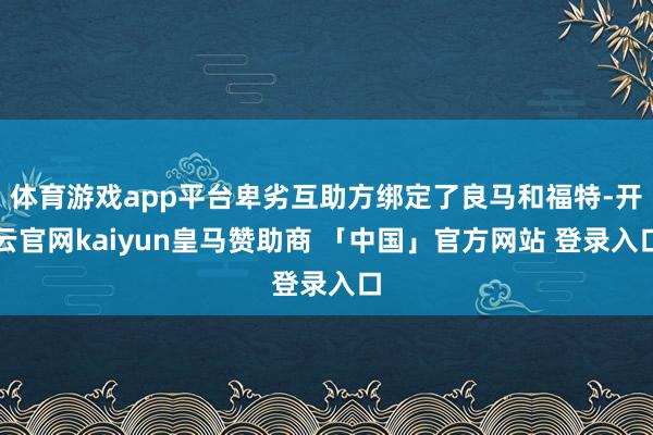 体育游戏app平台卑劣互助方绑定了良马和福特-开云官网kaiyun皇马赞助商 「中国」官方网站 登录入口