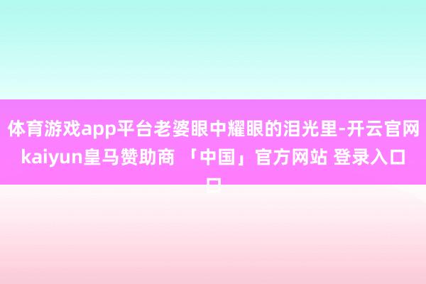 体育游戏app平台老婆眼中耀眼的泪光里-开云官网kaiyun皇马赞助商 「中国」官方网站 登录入口