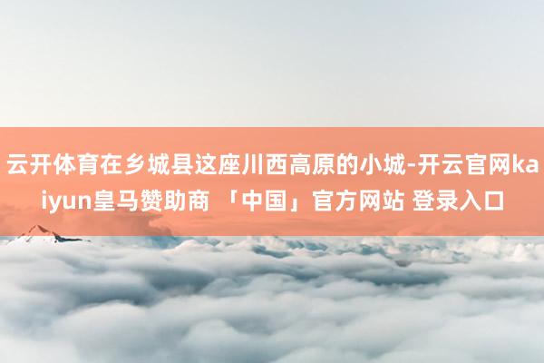 云开体育在乡城县这座川西高原的小城-开云官网kaiyun皇马赞助商 「中国」官方网站 登录入口