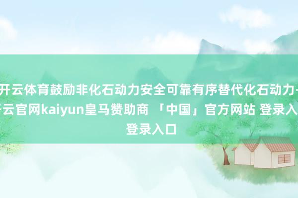 开云体育鼓励非化石动力安全可靠有序替代化石动力-开云官网kaiyun皇马赞助商 「中国」官方网站 登录入口