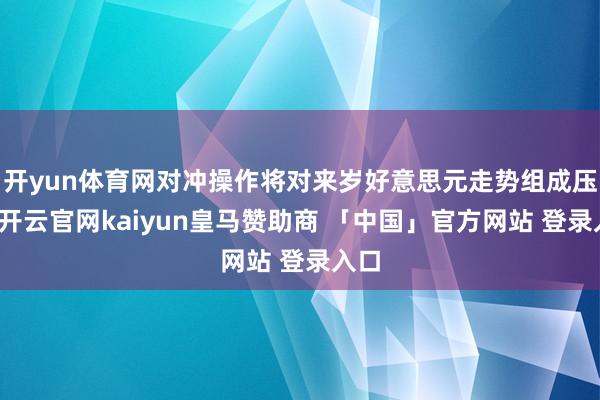开yun体育网对冲操作将对来岁好意思元走势组成压力-开云官网kaiyun皇马赞助商 「中国」官方网站 登录入口
