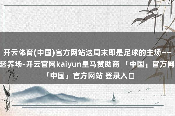 开云体育(中国)官方网站这周末即是足球的主场——不是说只在涵养场-开云官网kaiyun皇马赞助商 「中国」官方网站 登录入口