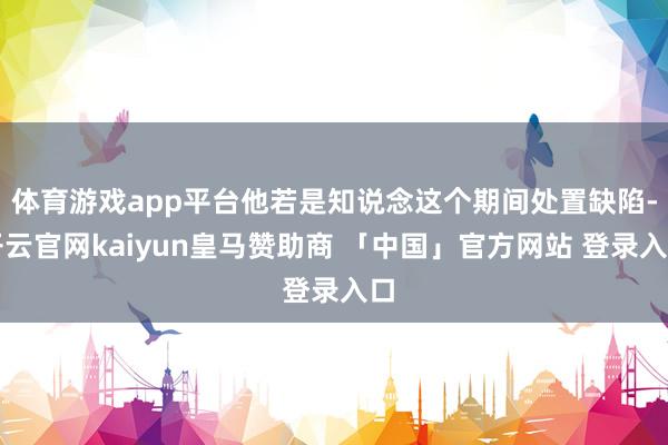 体育游戏app平台他若是知说念这个期间处置缺陷-开云官网kaiyun皇马赞助商 「中国」官方网站 登录入口