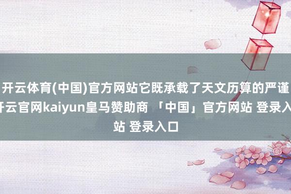 开云体育(中国)官方网站它既承载了天文历算的严谨-开云官网kaiyun皇马赞助商 「中国」官方网站 登录入口