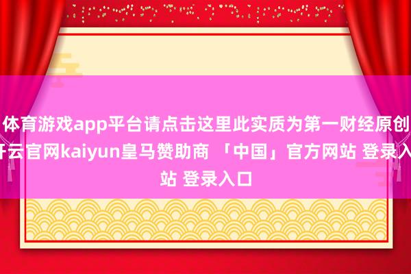 体育游戏app平台请点击这里此实质为第一财经原创-开云官网kaiyun皇马赞助商 「中国」官方网站 登录入口