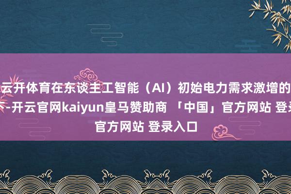 云开体育在东谈主工智能(AI)初始电力需求激增的布景下-开云官网kaiyun皇马赞助商 「中国」官方网站 登录入口