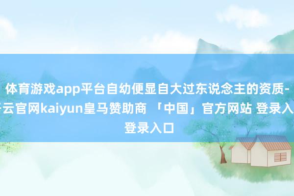 体育游戏app平台自幼便显自大过东说念主的资质-开云官网kaiyun皇马赞助商 「中国」官方网站 登录入口