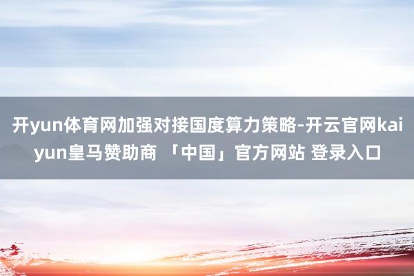 开yun体育网加强对接国度算力策略-开云官网kaiyun皇马赞助商 「中国」官方网站 登录入口