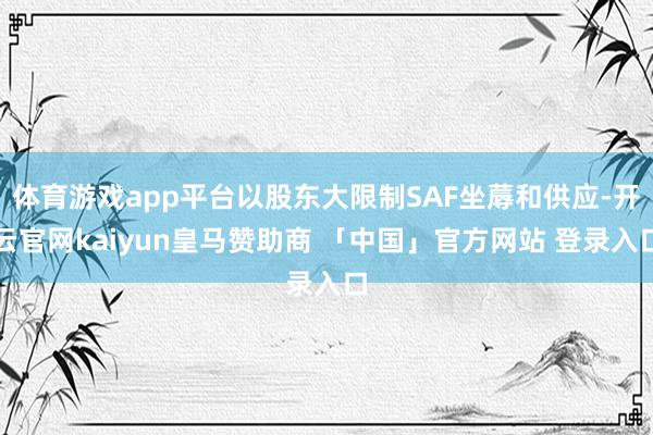 体育游戏app平台以股东大限制SAF坐蓐和供应-开云官网kaiyun皇马赞助商 「中国」官方网站 登录入口