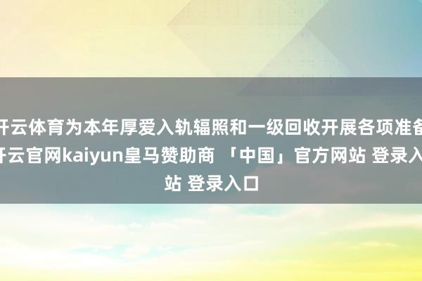 开云体育为本年厚爱入轨辐照和一级回收开展各项准备-开云官网kaiyun皇马赞助商 「中国」官方网站 登录入口