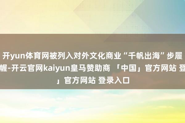 开yun体育网被列入对外文化商业“千帆出海”步履运筹帷幄-开云官网kaiyun皇马赞助商 「中国」官方网站 登录入口