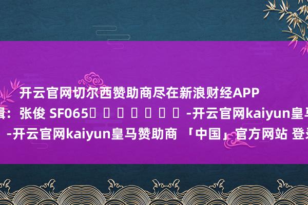 开云官网切尔西赞助商尽在新浪财经APP 累赘剪辑:张俊 SF065 -开云官网kaiyun皇马赞助商 「中国」官方网站 登录入口