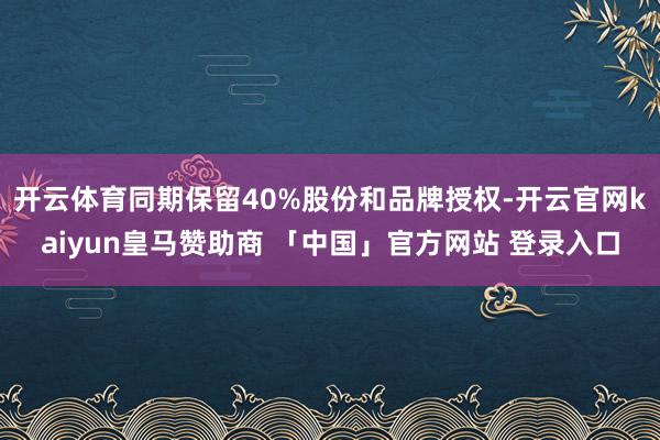 开云体育同期保留40%股份和品牌授权-开云官网kaiyun皇马赞助商 「中国」官方网站 登录入口