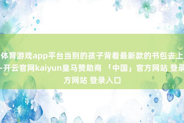 体育游戏app平台当别的孩子背着最新款的书包去上学时-开云官网kaiyun皇马赞助商 「中国」官方网站 登录入口