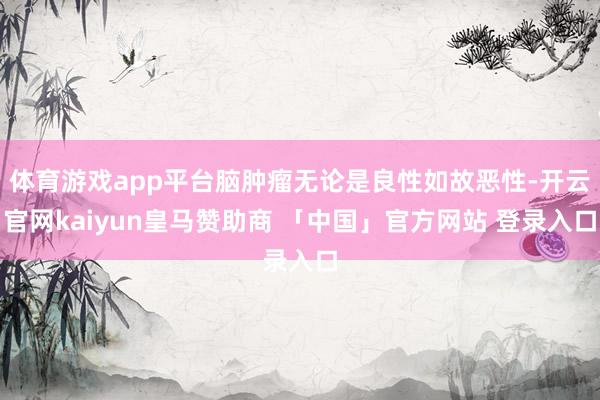 体育游戏app平台脑肿瘤无论是良性如故恶性-开云官网kaiyun皇马赞助商 「中国」官方网站 登录入口