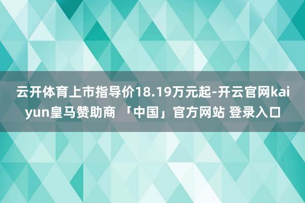 云开体育上市指导价18.19万元起-开云官网kaiyun皇马赞助商 「中国」官方网站 登录入口
