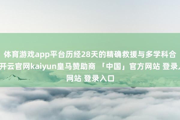 体育游戏app平台历经28天的精确救援与多学科合营-开云官网kaiyun皇马赞助商 「中国」官方网站 登录入口