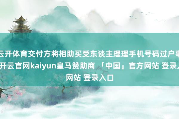 云开体育交付方将相助买受东谈主理理手机号码过户事项-开云官网kaiyun皇马赞助商 「中国」官方网站 登录入口